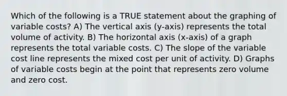 Which of the following is a TRUE statement about the graphing of variable costs? A) The vertical axis (y-axis) represents the total volume of activity. B) The horizontal axis (x-axis) of a graph represents the total variable costs. C) The slope of the variable cost line represents the mixed cost per unit of activity. D) Graphs of variable costs begin at the point that represents zero volume and zero cost.