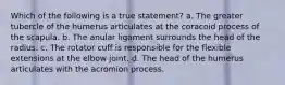 Which of the following is a true statement? a. The greater tubercle of the humerus articulates at the coracoid process of the scapula. b. The anular ligament surrounds the head of the radius. c. The rotator cuff is responsible for the flexible extensions at the elbow joint. d. The head of the humerus articulates with the acromion process.