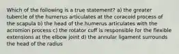 Which of the following is a true statement? a) the greater tubercle of the humerus articulates at the coracoid process of the scapula b) the head of the humerus articulates with the acromion process c) the rotator cuff is responsible for the flexible extensions at the elbow joint d) the annular ligament surrounds the head of the radius