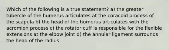 Which of the following is a true statement? a) the greater tubercle of the humerus articulates at the coracoid process of the scapula b) the head of the humerus articulates with the acromion process c) the rotator cuff is responsible for the flexible extensions at the elbow joint d) the annular ligament surrounds the head of the radius