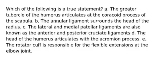 Which of the following is a true statement? a. The greater tubercle of the humerus articulates at the coracoid process of the scapula. b. The annular ligament surrounds the head of the radius. c. The lateral and medial patellar ligaments are also known as the anterior and posterior cruciate ligaments d. The head of the humerus articulates with the acromion process. e. The rotator cuff is responsible for the flexible extensions at the elbow joint.