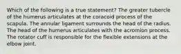 Which of the following is a true statement? The greater tubercle of the humerus articulates at the coracoid process of the scapula. The annular ligament surrounds the head of the radius. The head of the humerus articulates with the acromion process. The rotator cuff is responsible for the flexible extensions at the elbow joint.