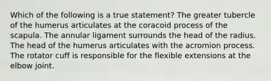 Which of the following is a true statement? The greater tubercle of the humerus articulates at the coracoid process of the scapula. The annular ligament surrounds the head of the radius. The head of the humerus articulates with the acromion process. The rotator cuff is responsible for the flexible extensions at the elbow joint.