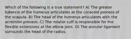 Which of the following is a true statement? A) The greater tubercle of the humerus articulates at the coracoid process of the scapula. B) The head of the humerus articulates with the acromion process. C) The rotator cuff is responsible for the flexible extensions at the elbow joint. D) The annular ligament surrounds the head of the radius.