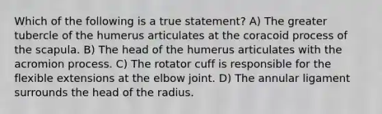 Which of the following is a true statement? A) The greater tubercle of the humerus articulates at the coracoid process of the scapula. B) The head of the humerus articulates with the acromion process. C) The rotator cuff is responsible for the flexible extensions at the elbow joint. D) The annular ligament surrounds the head of the radius.