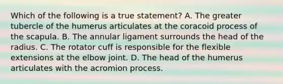 Which of the following is a true statement? A. The greater tubercle of the humerus articulates at the coracoid process of the scapula. B. The annular ligament surrounds the head of the radius. C. The rotator cuff is responsible for the flexible extensions at the elbow joint. D. The head of the humerus articulates with the acromion process.