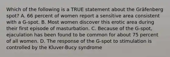 Which of the following is a TRUE statement about the Gräfenberg spot? A. 66 percent of women report a sensitive area consistent with a G-spot. B. Most women discover this erotic area during their first episode of masturbation. C. Because of the G-spot, ejaculation has been found to be common for about 75 percent of all women. D. The response of the G-spot to stimulation is controlled by the Kluver-Bucy syndrome