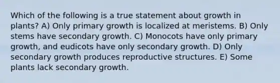 Which of the following is a true statement about growth in plants? A) Only primary growth is localized at meristems. B) Only stems have secondary growth. C) Monocots have only primary growth, and eudicots have only secondary growth. D) Only secondary growth produces reproductive structures. E) Some plants lack secondary growth.