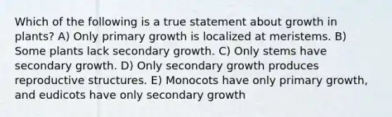 Which of the following is a true statement about growth in plants? A) Only primary growth is localized at meristems. B) Some plants lack secondary growth. C) Only stems have secondary growth. D) Only secondary growth produces reproductive structures. E) Monocots have only primary growth, and eudicots have only secondary growth