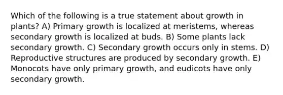 Which of the following is a true statement about growth in plants? A) Primary growth is localized at meristems, whereas secondary growth is localized at buds. B) Some plants lack secondary growth. C) Secondary growth occurs only in stems. D) Reproductive structures are produced by secondary growth. E) Monocots have only primary growth, and eudicots have only secondary growth.