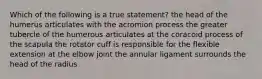 Which of the following is a true statement? the head of the humerus articulates with the acromion process the greater tubercle of the humerous articulates at the coracoid process of the scapula the rotator cuff is responsible for the flexible extension at the elbow joint the annular ligament surrounds the head of the radius