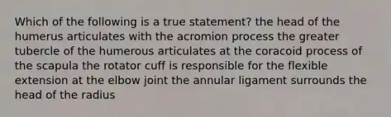 Which of the following is a true statement? the head of the humerus articulates with the acromion process the greater tubercle of the humerous articulates at the coracoid process of the scapula the rotator cuff is responsible for the flexible extension at the elbow joint the annular ligament surrounds the head of the radius