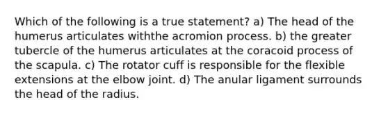 Which of the following is a true statement? a) The head of the humerus articulates withthe acromion process. b) the greater tubercle of the humerus articulates at the coracoid process of the scapula. c) The rotator cuff is responsible for the flexible extensions at the elbow joint. d) The anular ligament surrounds the head of the radius.
