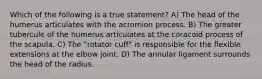 Which of the following is a true statement? A) The head of the humerus articulates with the acromion process. B) The greater tubercule of the humerus articulates at the coracoid process of the scapula. C) The "rotator cuff" is responsible for the flexible extensions at the elbow joint. D) The annular ligament surrounds the head of the radius.