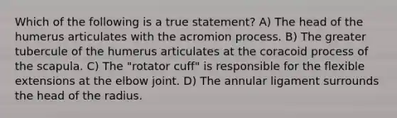 Which of the following is a true statement? A) The head of the humerus articulates with the acromion process. B) The greater tubercule of the humerus articulates at the coracoid process of the scapula. C) The "rotator cuff" is responsible for the flexible extensions at the elbow joint. D) The annular ligament surrounds the head of the radius.