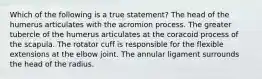 Which of the following is a true statement? The head of the humerus articulates with the acromion process. The greater tubercle of the humerus articulates at the coracoid process of the scapula. The rotator cuff is responsible for the flexible extensions at the elbow joint. The annular ligament surrounds the head of the radius.