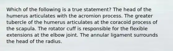 Which of the following is a true statement? The head of the humerus articulates with the acromion process. The greater tubercle of the humerus articulates at the coracoid process of the scapula. The rotator cuff is responsible for the flexible extensions at the elbow joint. The annular ligament surrounds the head of the radius.