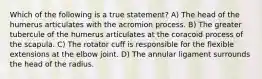 Which of the following is a true statement? A) The head of the humerus articulates with the acromion process. B) The greater tubercule of the humerus articulates at the coracoid process of the scapula. C) The rotator cuff is responsible for the flexible extensions at the elbow joint. D) The annular ligament surrounds the head of the radius.