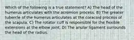 Which of the following is a true statement? A) The head of the humerus articulates with the acromion process. B) The greater tubercle of the humerus articulates at the coracoid process of the scapula. C) The rotator cuff is responsible for the flexible extensions at the elbow joint. D) The anular ligament surrounds the head of the radius.