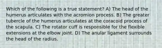 Which of the following is a true statement? A) The head of the humerus articulates with the acromion process. B) The greater tubercle of the humerus articulates at the coracoid process of the scapula. C) The rotator cuff is responsible for the flexible extensions at the elbow joint. D) The anular ligament surrounds the head of the radius.