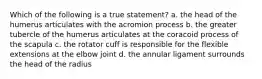 Which of the following is a true statement? a. the head of the humerus articulates with the acromion process b. the greater tubercle of the humerus articulates at the coracoid process of the scapula c. the rotator cuff is responsible for the flexible extensions at the elbow joint d. the annular ligament surrounds the head of the radius