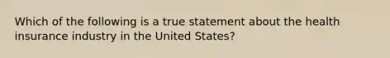 Which of the following is a true statement about the health insurance industry in the United States?