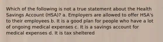 Which of the following is not a true statement about the Health Savings Account (HSA)? a. Employers are allowed to offer HSA's to their employees b. It is a good plan for people who have a lot of ongoing medical expenses c. It is a savings account for medical expenses d. It is tax sheltered