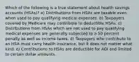 Which of the following is a true statement about health savings accounts (HSAs)? a) Distributions from HSAs are taxable even when used to pay qualifying medical expenses. b) Taxpayers covered by Medicare may contribute to deductible HSAs. c) Distributions from HSAs which are not used to pay qualifying medical expenses are generally subjected to a 50 percent penalty as well as income taxes. d) Taxpayers who contribute to an HSA must carry health insurance, but it does not matter what kind. e) Contributions to HSAs are deductible for AGI and limited to certain dollar amounts.