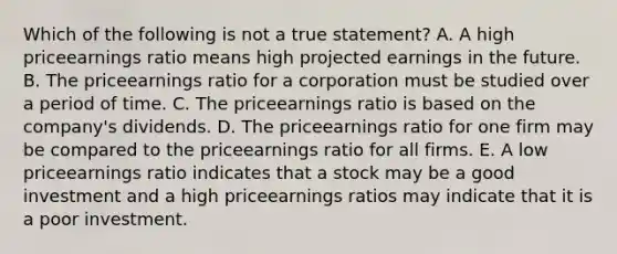 Which of the following is not a true statement? A. A high priceearnings ratio means high projected earnings in the future. B. The priceearnings ratio for a corporation must be studied over a period of time. C. The priceearnings ratio is based on the company's dividends. D. The priceearnings ratio for one firm may be compared to the priceearnings ratio for all firms. E. A low priceearnings ratio indicates that a stock may be a good investment and a high priceearnings ratios may indicate that it is a poor investment.