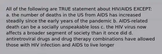 All of the following are TRUE statement about HIV/AIDS EXCEPT: a. the number of deaths in the US from AIDS has increased steadily since the early years of the pandemic b. AIDS-related death can be a socially unspeakable loss c. the HIV virus now affects a broader segment of society than it once did d. antiretroviral drugs and drug therapy combinations have allowed those with HIV infection and AIDS to live longer