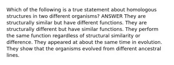 Which of the following is a true statement about homologous structures in two different organisms? ANSWER They are structurally similar but have different functions. They are structurally different but have similar functions. They perform the same function regardless of structural similarity or difference. They appeared at about the same time in evolution. They show that the organisms evolved from different ancestral lines.