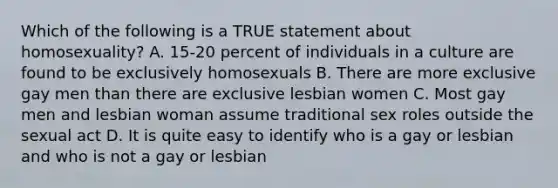 Which of the following is a TRUE statement about homosexuality? A. 15-20 percent of individuals in a culture are found to be exclusively homosexuals B. There are more exclusive gay men than there are exclusive lesbian women C. Most gay men and lesbian woman assume traditional sex roles outside the sexual act D. It is quite easy to identify who is a gay or lesbian and who is not a gay or lesbian