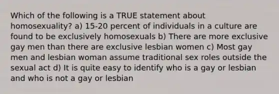 Which of the following is a TRUE statement about homosexuality? a) 15-20 percent of individuals in a culture are found to be exclusively homosexuals b) There are more exclusive gay men than there are exclusive lesbian women c) Most gay men and lesbian woman assume traditional sex roles outside the sexual act d) It is quite easy to identify who is a gay or lesbian and who is not a gay or lesbian