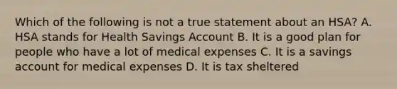 Which of the following is not a true statement about an HSA? A. HSA stands for Health Savings Account B. It is a good plan for people who have a lot of medical expenses C. It is a savings account for medical expenses D. It is tax sheltered