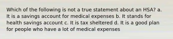 Which of the following is not a true statement about an HSA? a. It is a savings account for medical expenses b. It stands for health savings account c. It is tax sheltered d. It is a good plan for people who have a lot of medical expenses