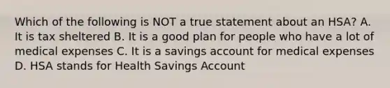 Which of the following is NOT a true statement about an HSA? A. It is tax sheltered B. It is a good plan for people who have a lot of medical expenses C. It is a savings account for medical expenses D. HSA stands for Health Savings Account