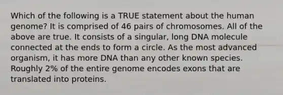 Which of the following is a TRUE statement about the <a href='https://www.questionai.com/knowledge/kaQqK73QV8-human-genome' class='anchor-knowledge'>human genome</a>? It is comprised of 46 pairs of chromosomes. All of the above are true. It consists of a singular, long DNA molecule connected at the ends to form a circle. As the most advanced organism, it has more DNA than any other known species. Roughly 2% of the entire genome encodes exons that are translated into proteins.