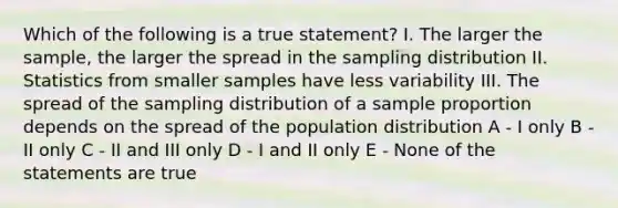 Which of the following is a true statement? I. The larger the sample, the larger the spread in the sampling distribution II. Statistics from smaller samples have less variability III. The spread of the sampling distribution of a sample proportion depends on the spread of the population distribution A - I only B - II only C - II and III only D - I and II only E - None of the statements are true