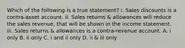 Which of the following is a true statement? i. Sales discounts is a contra-asset account. ii. Sales returns & allowances will reduce the sales revenue, that will be shown in the income statement. iii. Sales returns & allowances is a contra-revenue account. A. i only B. ii only C. i and ii only D. ii & iii only