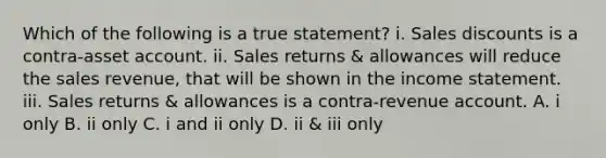 Which of the following is a true statement? i. Sales discounts is a contra-asset account. ii. Sales returns & allowances will reduce the sales revenue, that will be shown in the income statement. iii. Sales returns & allowances is a contra-revenue account. A. i only B. ii only C. i and ii only D. ii & iii only