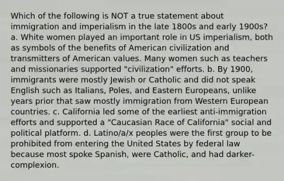 Which of the following is NOT a true statement about immigration and imperialism in the late 1800s and early 1900s? a. White women played an important role in US imperialism, both as symbols of the benefits of American civilization and transmitters of American values. Many women such as teachers and missionaries supported "civilization" efforts. b. By 1900, immigrants were mostly Jewish or Catholic and did not speak English such as Italians, Poles, and Eastern Europeans, unlike years prior that saw mostly immigration from Western European countries. c. California led some of the earliest anti-immigration efforts and supported a "Caucasian Race of California" social and political platform. d. Latino/a/x peoples were the first group to be prohibited from entering the United States by federal law because most spoke Spanish, were Catholic, and had darker-complexion.