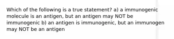 Which of the following is a true statement? a) a immunogenic molecule is an antigen, but an antigen may NOT be immunogenic b) an antigen is immunogenic, but an immunogen may NOT be an antigen