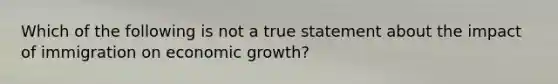 Which of the following is not a true statement about the impact of immigration on economic​ growth?