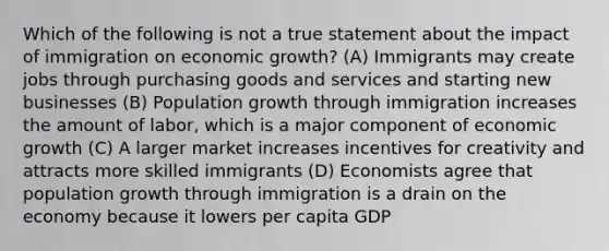 Which of the following is not a true statement about the impact of immigration on economic​ growth? (A) Immigrants may create jobs through purchasing goods and services and starting new businesses (B) Population growth through immigration increases the amount of​ labor, which is a major component of economic growth (C) A larger market increases incentives for creativity and attracts more skilled immigrants (D) Economists agree that population growth through immigration is a drain on the economy because it lowers per capita GDP