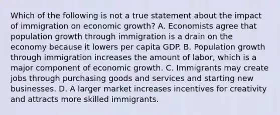 Which of the following is not a true statement about the impact of immigration on economic​ growth? A. Economists agree that population growth through immigration is a drain on the economy because it lowers per capita GDP. B. Population growth through immigration increases the amount of​ labor, which is a major component of economic growth. C. Immigrants may create jobs through purchasing goods and services and starting new businesses. D. A larger market increases incentives for creativity and attracts more skilled immigrants.