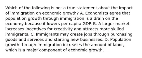 Which of the following is not a true statement about the impact of immigration on economic​ growth? A. Economists agree that population growth through immigration is a drain on the economy because it lowers per capita GDP. B. A larger market increases incentives for creativity and attracts more skilled immigrants. C. Immigrants may create jobs through purchasing goods and services and starting new businesses. D. Population growth through immigration increases the amount of​ labor, which is a major component of economic growth.