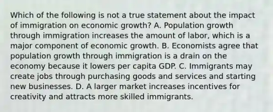 Which of the following is not a true statement about the impact of immigration on economic​ growth? A. Population growth through immigration increases the amount of​ labor, which is a major component of economic growth. B. Economists agree that population growth through immigration is a drain on the economy because it lowers per capita GDP. C. Immigrants may create jobs through purchasing goods and services and starting new businesses. D. A larger market increases incentives for creativity and attracts more skilled immigrants.