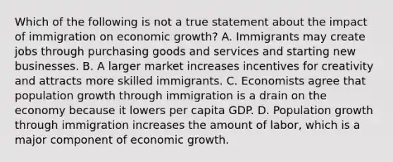 Which of the following is not a true statement about the impact of immigration on economic​ growth? A. Immigrants may create jobs through purchasing goods and services and starting new businesses. B. A larger market increases incentives for creativity and attracts more skilled immigrants. C. Economists agree that population growth through immigration is a drain on the economy because it lowers per capita GDP. D. Population growth through immigration increases the amount of​ labor, which is a major component of economic growth.