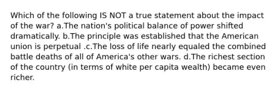 Which of the following IS NOT a true statement about the impact of the war? a.The nation's political balance of power shifted dramatically. b.The principle was established that the American union is perpetual .c.The loss of life nearly equaled the combined battle deaths of all of America's other wars. d.The richest section of the country (in terms of white per capita wealth) became even richer.