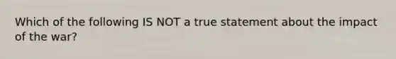 Which of the following IS NOT a true statement about the impact of the war?